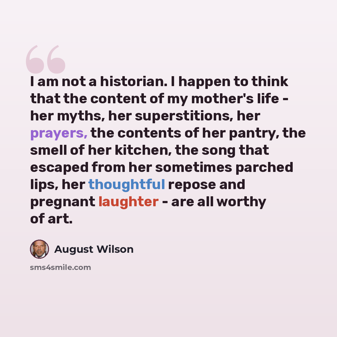 “I am not a historian. I happen to think that the content of my mother's life - her myths, her superstitions, her prayers, the contents of her pantry, the smell of her kitchen, the song that escaped from her sometimes parched lips, her thoughtful repose and pregnant laughter - are all worthy of art.” quote by August Wilson