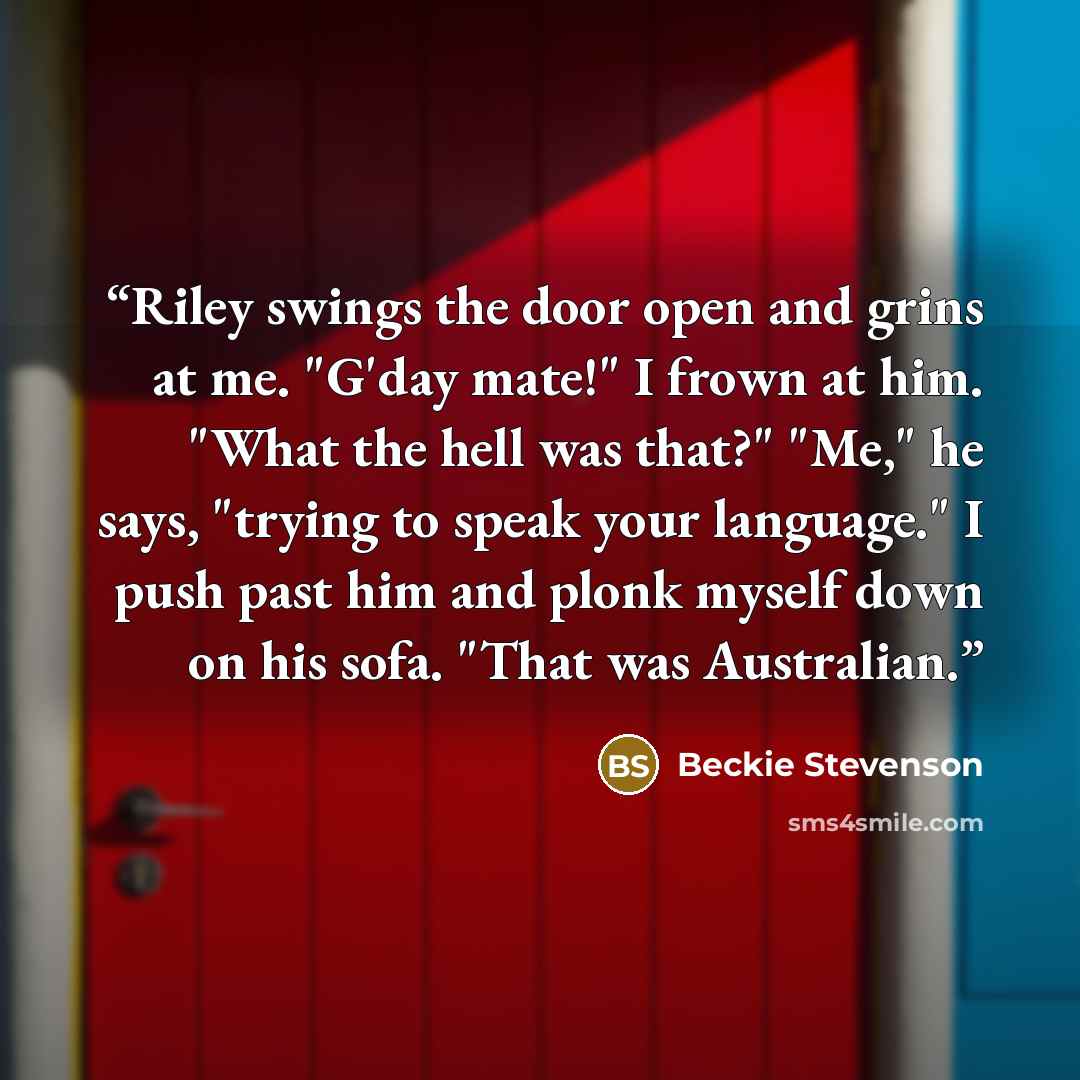 “Riley swings the door open and grins at me. "G'day mate!" I frown at him. "What the hell was that?" "Me," he says, "trying to speak your language." I push past him and plonk myself down on his sofa. "That was Australian.” quote by Beckie Stevenson