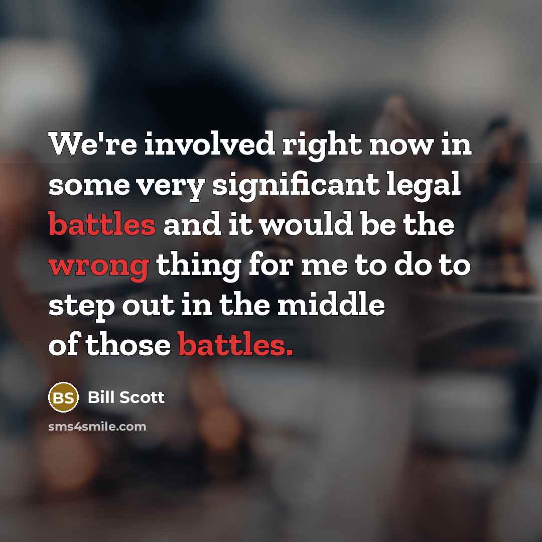 “We're involved right now in some very significant legal battles and it would be the wrong thing for me to do to step out in the middle of those battles.” quote by Bill Scott