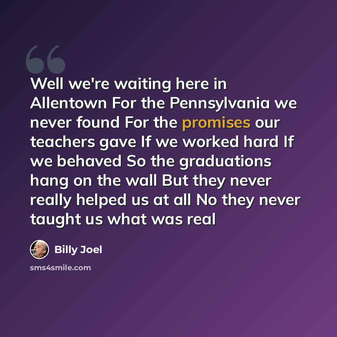“Well we're waiting here in Allentown For the Pennsylvania we never found For the promises our teachers gave If we worked hard If we behaved So the graduations hang on the wall But they never really helped us at all No they never taught us what was real” quote by Billy Joel