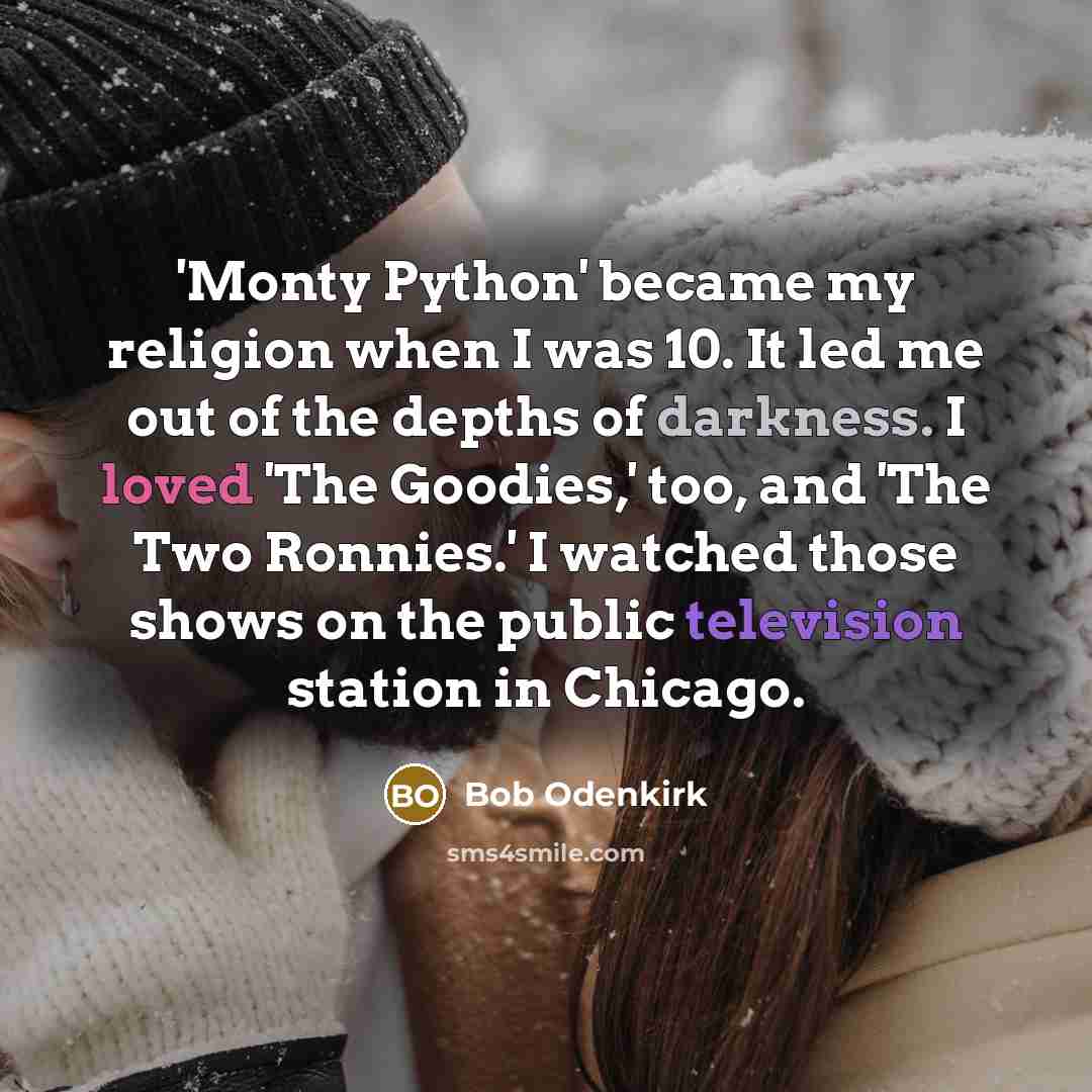 “'Monty Python' became my religion when I was 10. It led me out of the depths of darkness. I loved 'The Goodies,' too, and 'The Two Ronnies.' I watched those shows on the public television station in Chicago.” quote by Bob Odenkirk