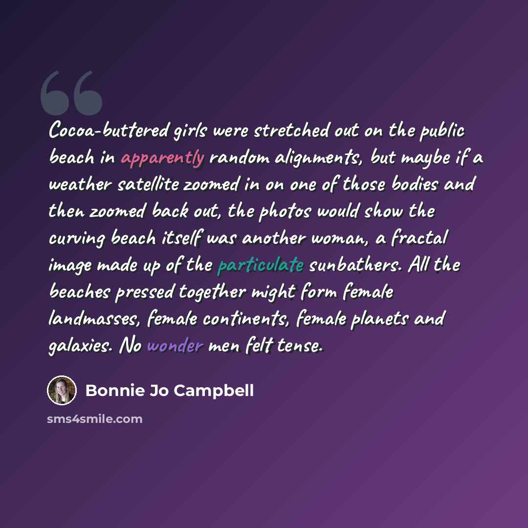 “Cocoa-buttered girls were stretched out on the public beach in apparently random alignments, but maybe if a weather satellite zoomed in on one of those bodies and then zoomed back out, the photos would show the curving beach itself was another woman, a fractal image made up of the particulate…” quote by Bonnie Jo Campbell