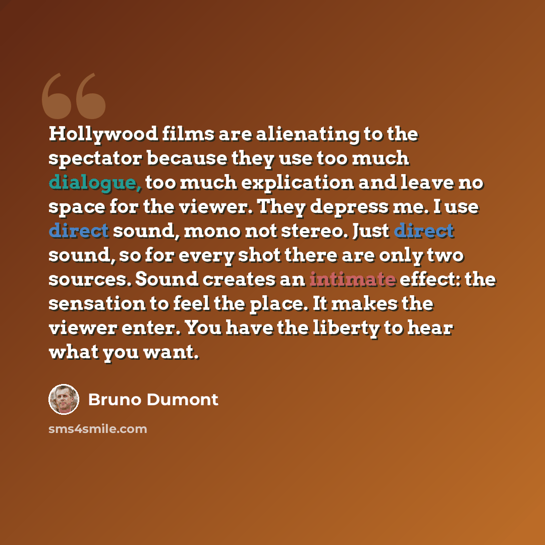 “Hollywood films are alienating to the spectator because they use too much dialogue, too much explication and leave no space for the viewer. They depress me. I use direct sound, mono not stereo. Just direct sound, so for every shot there are only two sources. Sound creates an intimate effect: the…” quote by Bruno Dumont