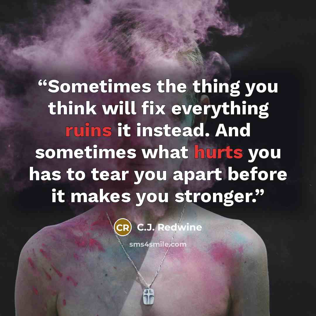 “Sometimes the thing you think will fix everything ruins it instead. And sometimes what hurts you has to tear you apart before it makes you stronger.” quote by C.J. Redwine