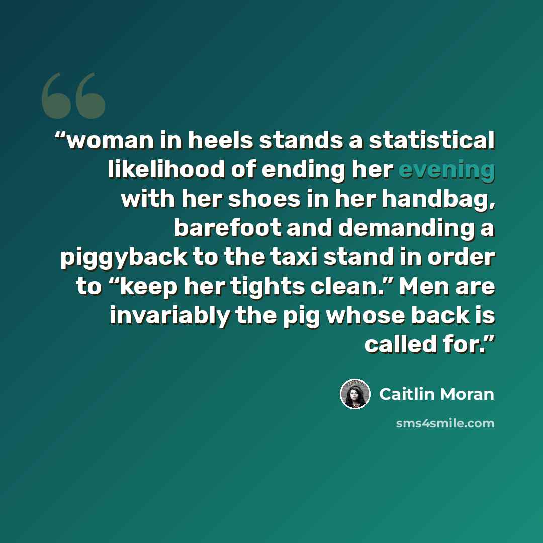 “woman in heels stands a statistical likelihood of ending her evening with her shoes in her handbag, barefoot and demanding a piggyback to the taxi stand in order to “keep her tights clean.” Men are invariably the pig whose back is called for.” quote by Caitlin Moran