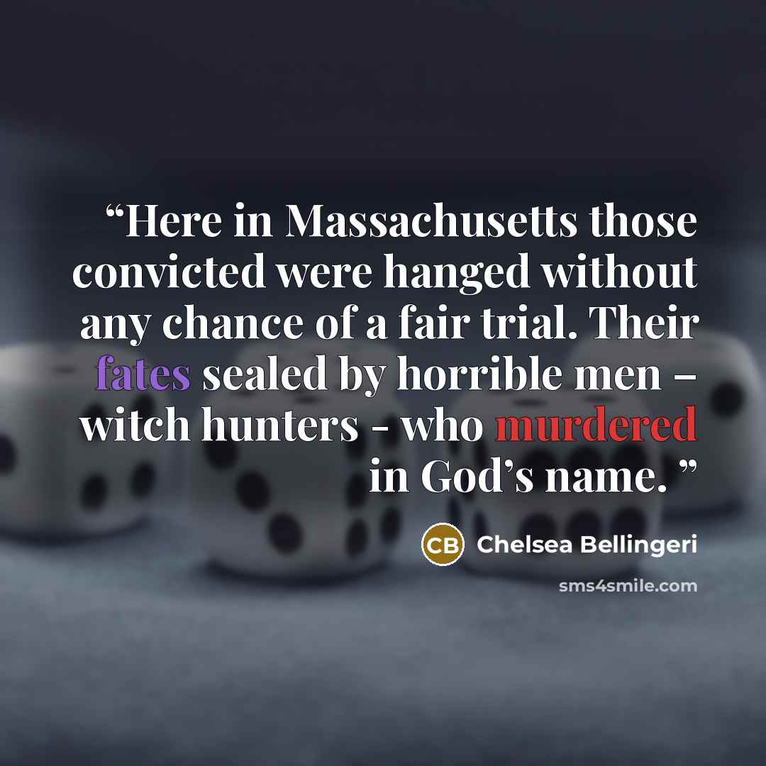 “Here in Massachusetts those convicted were hanged without any chance of a fair trial. Their fates sealed by horrible men – witch hunters - who murdered in God’s name.” quote by Chelsea Bellingeri