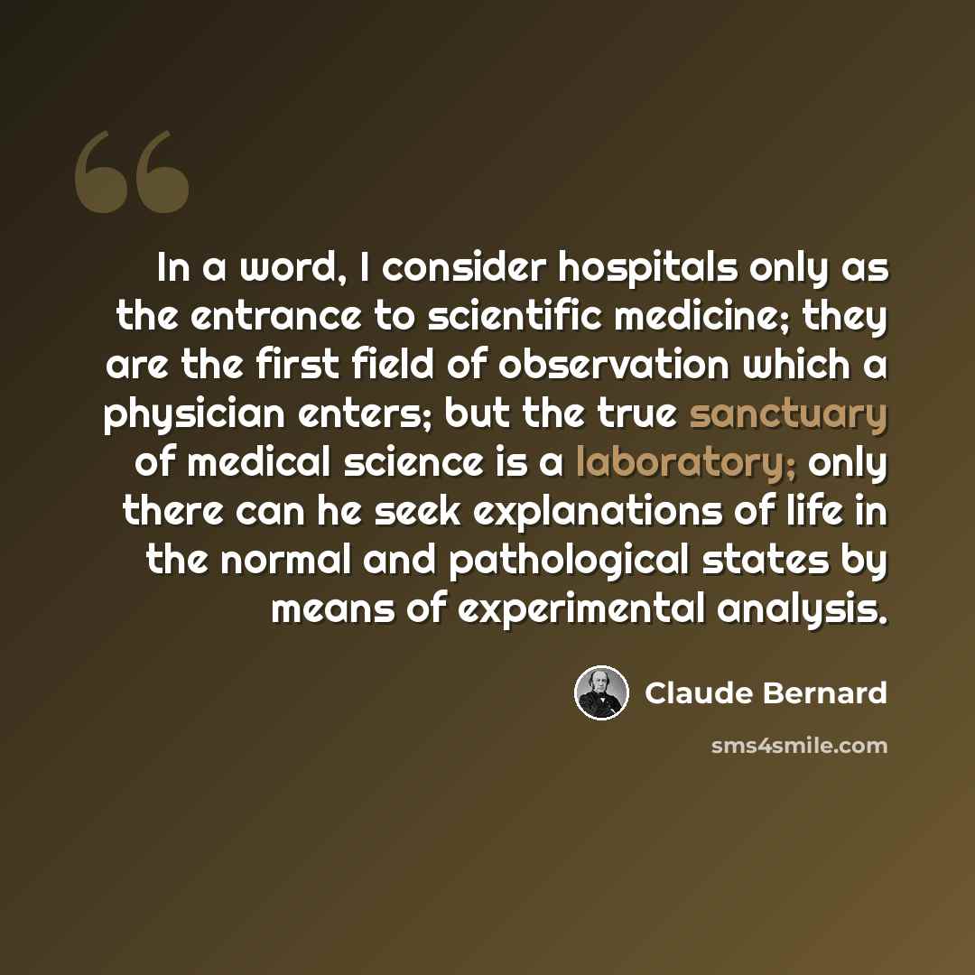 “In a word, I consider hospitals only as the entrance to scientific medicine; they are the first field of observation which a physician enters; but the true sanctuary of medical science is a laboratory; only there can he seek explanations of life in the normal and pathological states by means of…” quote by Claude Bernard