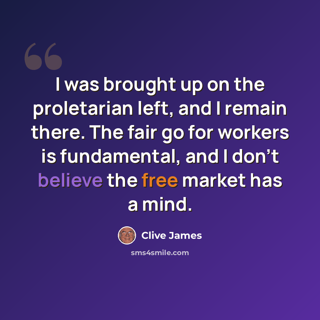 “I was brought up on the proletarian left, and I remain there. The fair go for workers is fundamental, and I don't believe the free market has a mind.” quote by Clive James