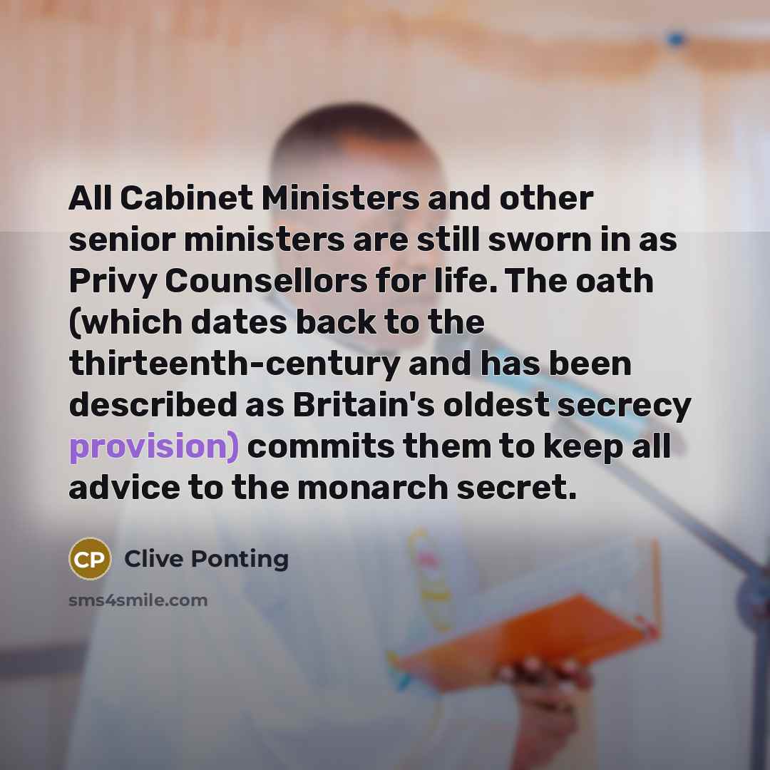 “All Cabinet Ministers and other senior ministers are still sworn in as Privy Counsellors for life. The oath (which dates back to the thirteenth-century and has been described as Britain's oldest secrecy provision) commits them to keep all advice to the monarch secret.” quote by Clive Ponting