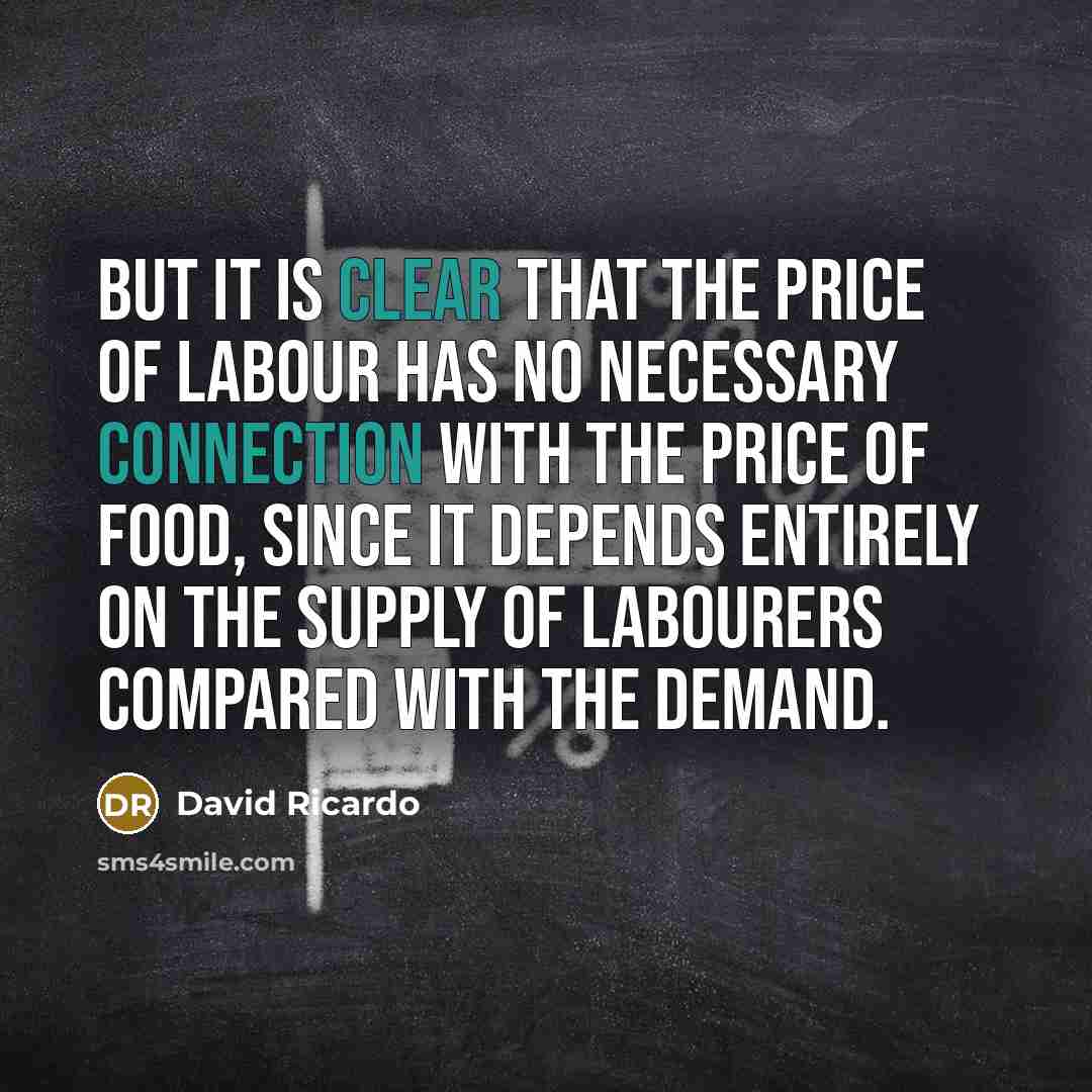 “But it is clear that the price of labour has no necessary connection with the price of food, since it depends entirely on the supply of labourers compared with the demand.” quote by David Ricardo