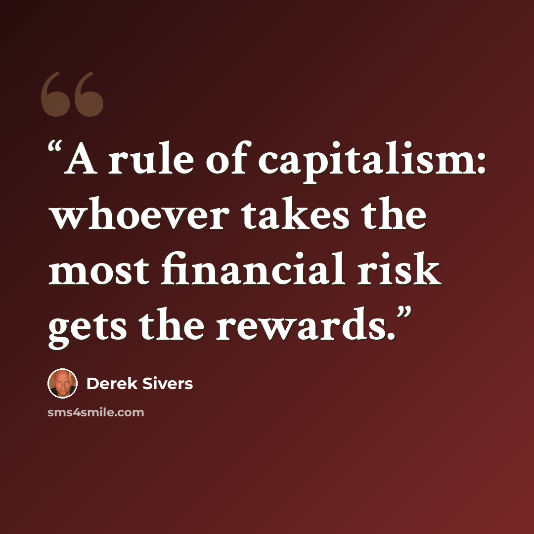 “A rule of capitalism: whoever takes the most financial risk gets the rewards.” quote by Derek Sivers