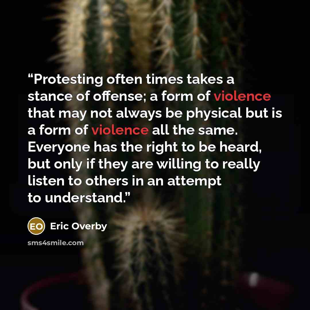 “Protesting often times takes a stance of offense; a form of violence that may not always be physical but is a form of violence all the same. Everyone has the right to be heard, but only if they are willing to really listen to others in an attempt to understand.” quote by Eric Overby