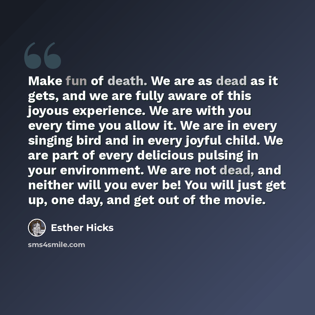 “Make fun of death. We are as dead as it gets, and we are fully aware of this joyous experience. We are with you every time you allow it. We are in every singing bird and in every joyful child. We are part of every delicious pulsing in your environment. We are not dead, and neither will you ever…” quote by Esther Hicks