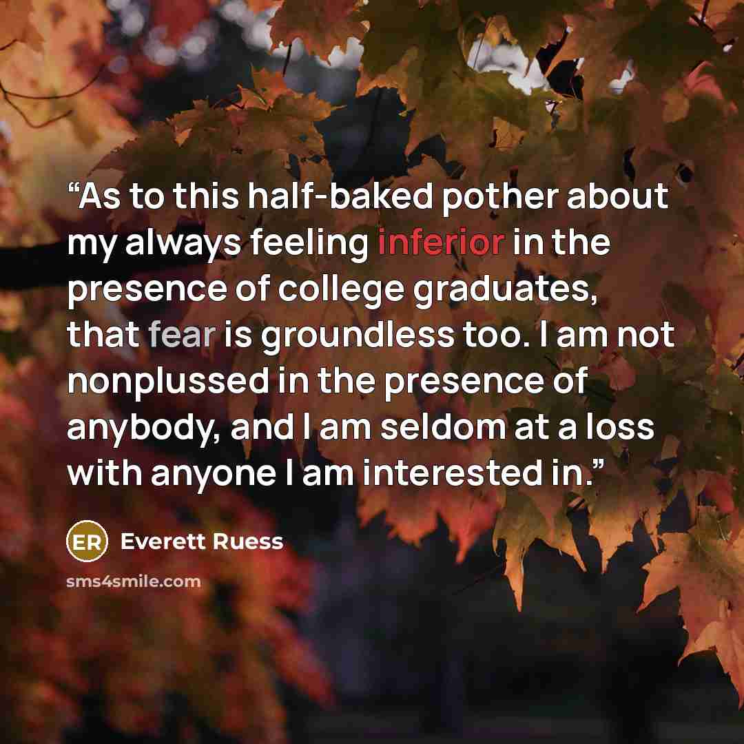 “As to this half-baked pother about my always feeling inferior in the presence of college graduates, that fear is groundless too. I am not nonplussed in the presence of anybody, and I am seldom at a loss with anyone I am interested in.” quote by Everett Ruess
