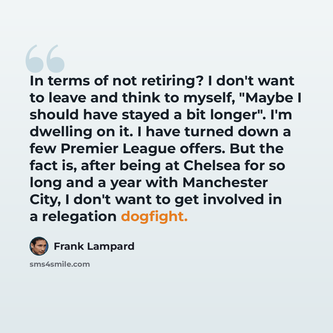 “In terms of not retiring? I don't want to leave and think to myself, "Maybe I should have stayed a bit longer". I'm dwelling on it. I have turned down a few Premier League offers. But the fact is, after being at Chelsea for so long and a year with Manchester City, I don't want to get involved in a…” quote by Frank Lampard