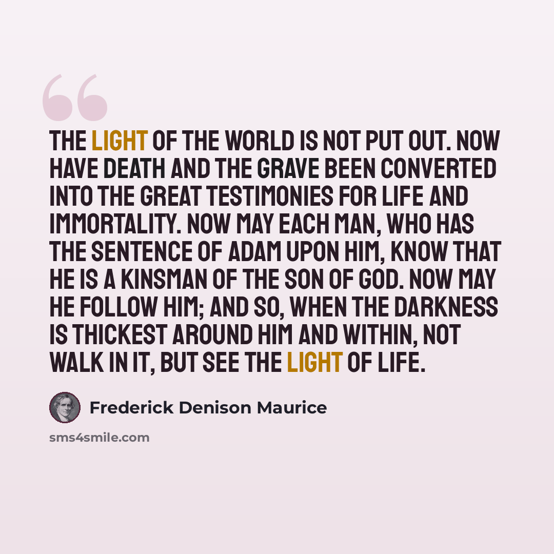 “The Light of the world is not put out. Now have death and the grave been converted into the great testimonies for life and immortality. Now may each man, who has the sentence of Adam upon him, know that he is a kinsman of the Son of God. Now may he follow Him; and so, when the darkness is thickest…” quote by Frederick Denison Maurice
