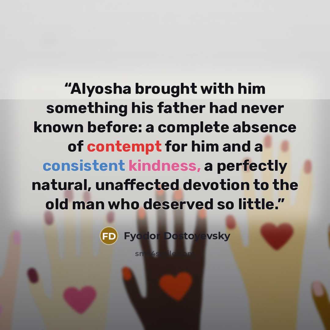 “Alyosha brought with him something his father had never known before: a complete absence of contempt for him and a consistent kindness, a perfectly natural, unaffected devotion to the old man who deserved so little.” quote by Fyodor Dostoyevsky