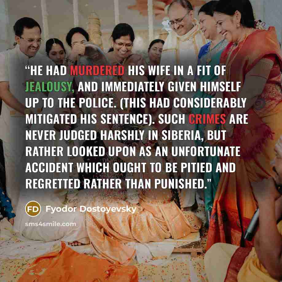 “He had murdered his wife in a fit of jealousy, and immediately given himself up to the police. (This had considerably mitigated his sentence). Such crimes are never judged harshly in Siberia, but rather looked upon as an unfortunate accident which ought to be pitied and regretted rather than…” quote by Fyodor Dostoyevsky