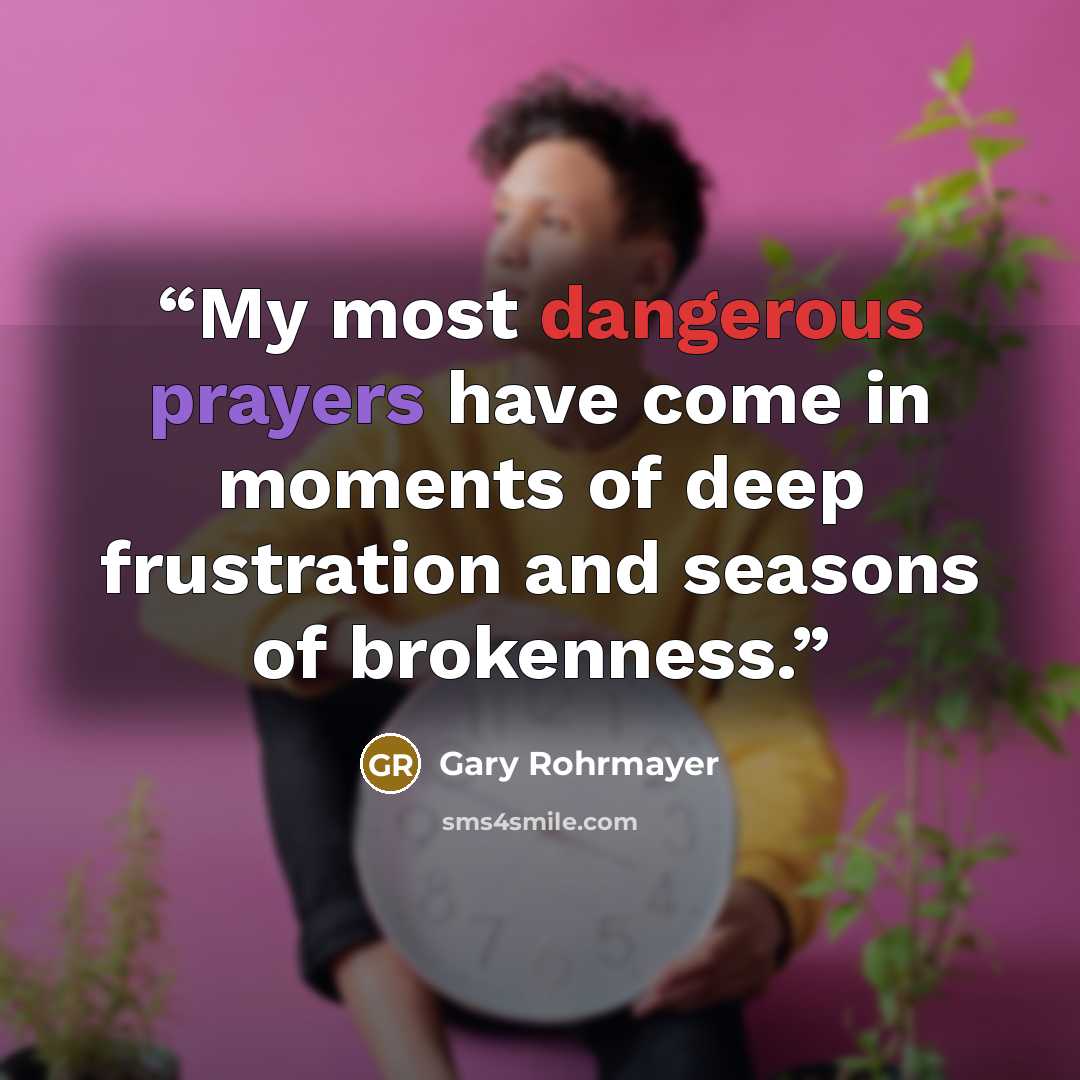“My most dangerous prayers have come in moments of deep frustration and seasons of brokenness.” quote by Gary Rohrmayer