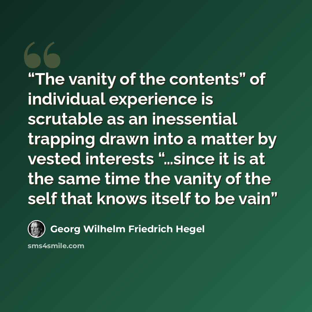 “The vanity of the contents” of individual experience is scrutable as an inessential trapping drawn into a matter by vested interests “…since it is at the same time the vanity of the self that knows itself to be vain” quote by Georg Wilhelm Friedrich Hegel