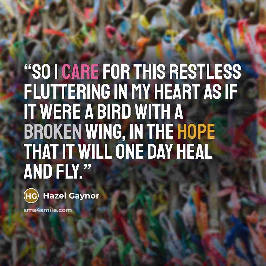 “So I care for this restless fluttering in my heart as if it were a bird with a broken wing, in the hope that it will one day heal and fly.” quote by Hazel Gaynor