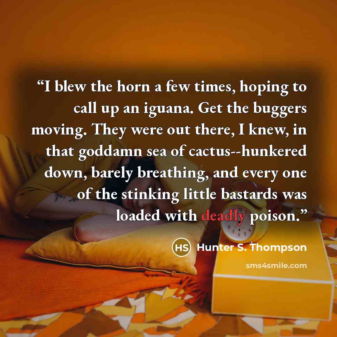 “I blew the horn a few times, hoping to call up an iguana. Get the buggers moving. They were out there, I knew, in that goddamn sea of cactus--hunkered down, barely breathing, and every one of the stinking little bastards was loaded with deadly poison.” quote by Hunter S. Thompson