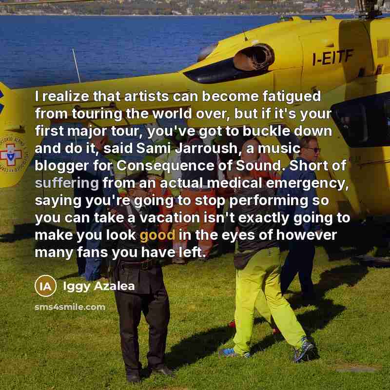“I realize that artists can become fatigued from touring the world over, but if it's your first major tour, you've got to buckle down and do it, said Sami Jarroush, a music blogger for Consequence of Sound. Short of suffering from an actual medical emergency, saying you're going to stop performing…” quote by Iggy Azalea