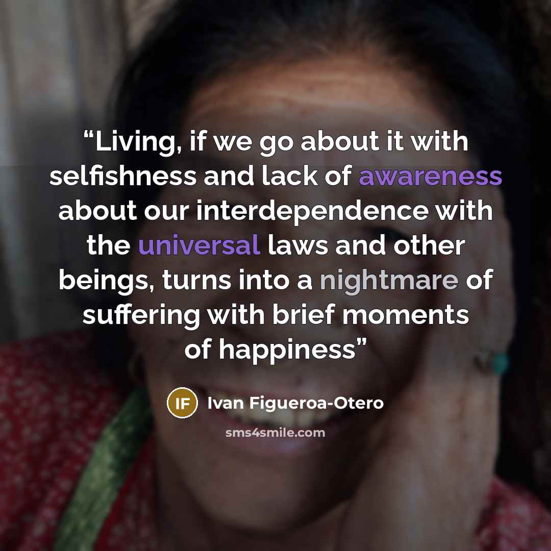 “Living, if we go about it with selfishness and lack of awareness about our interdependence with the universal laws and other beings, turns into a nightmare of suffering with brief moments of happiness” quote by Ivan Figueroa-Otero