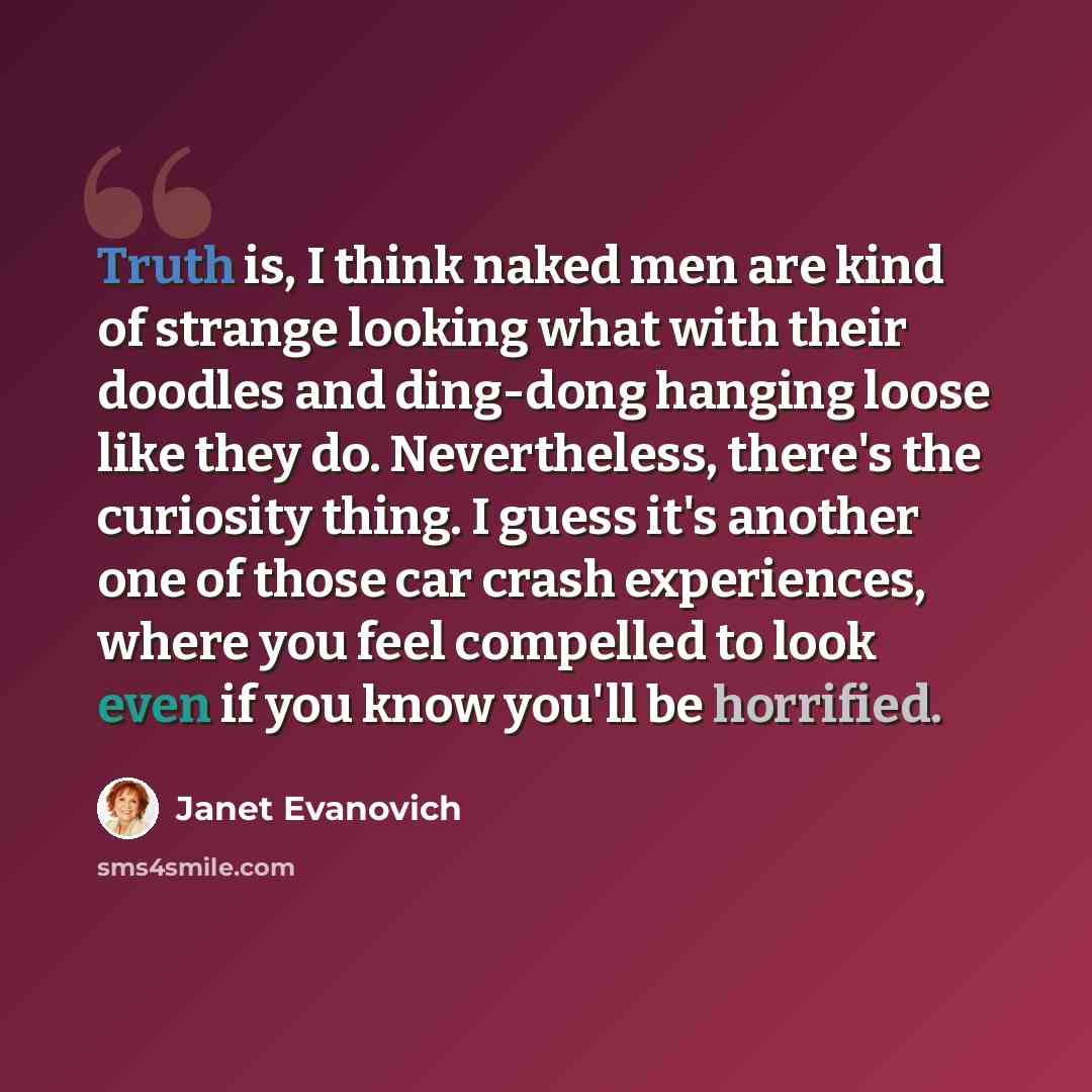 “Truth is, I think naked men are kind of strange looking what with their doodles and ding-dong hanging loose like they do. Nevertheless, there's the curiosity thing. I guess it's another one of those car crash experiences, where you feel compelled to look even if you know you'll be horrified.” quote by Janet Evanovich