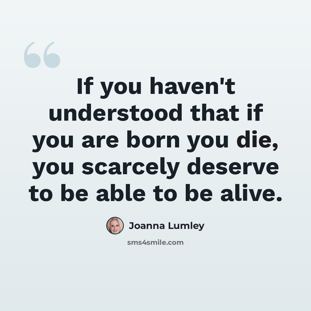 “If you haven't understood that if you are born you die, you scarcely deserve to be able to be alive.” quote by Joanna Lumley