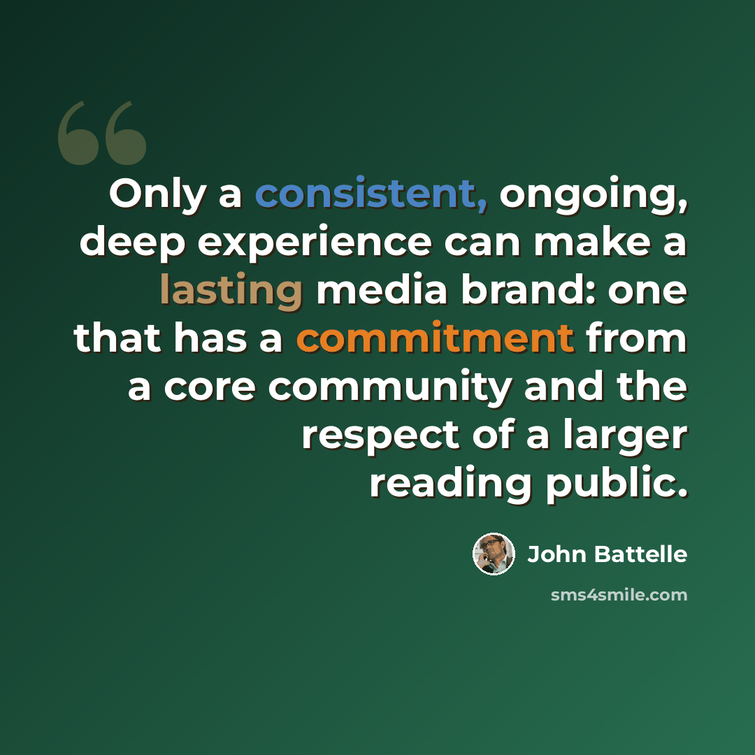 “Only a consistent, ongoing, deep experience can make a lasting media brand: one that has a commitment from a core community and the respect of a larger reading public.” quote by John Battelle