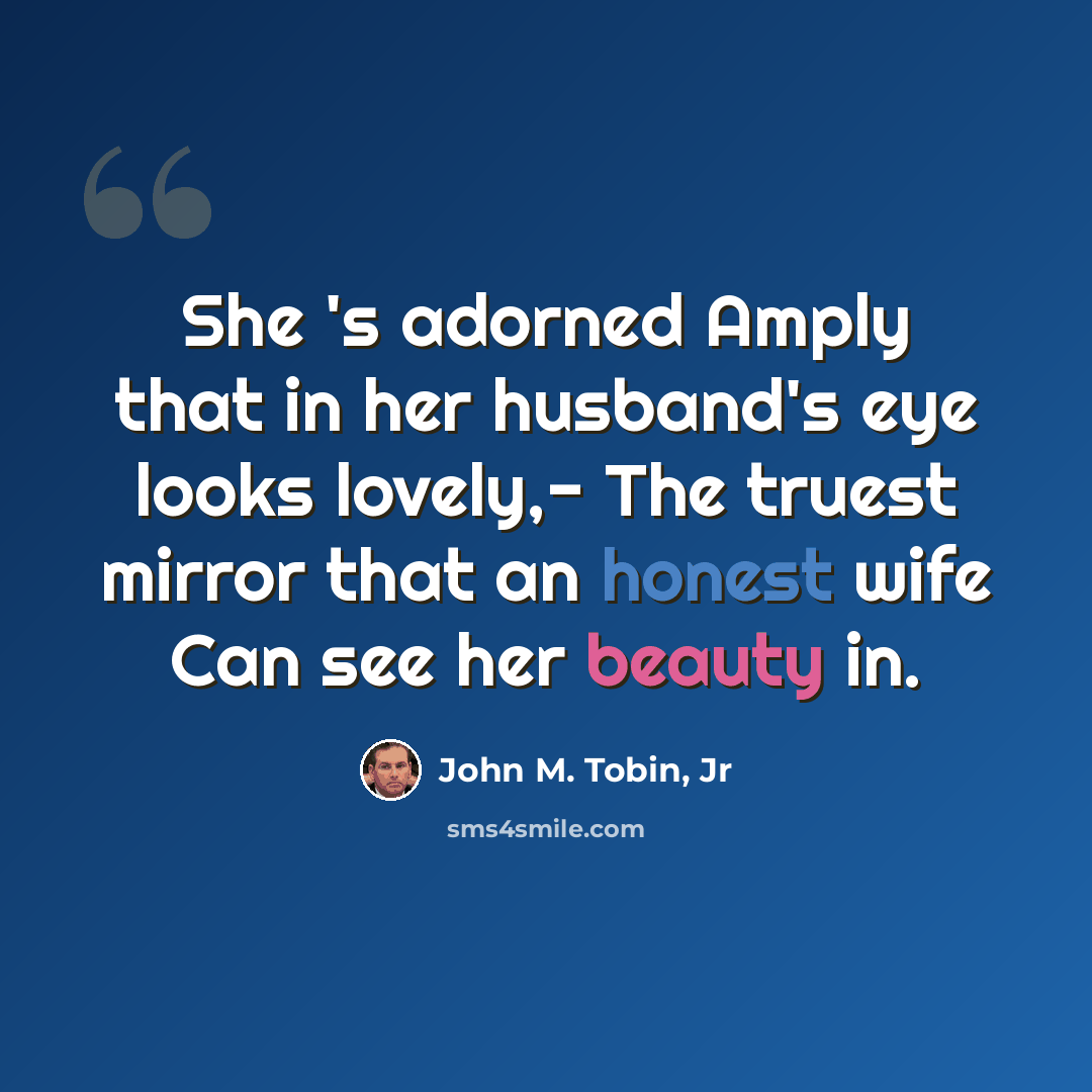“She 's adorned Amply that in her husband's eye looks lovely,- The truest mirror that an honest wife Can see her beauty in.” quote by John M. Tobin, Jr