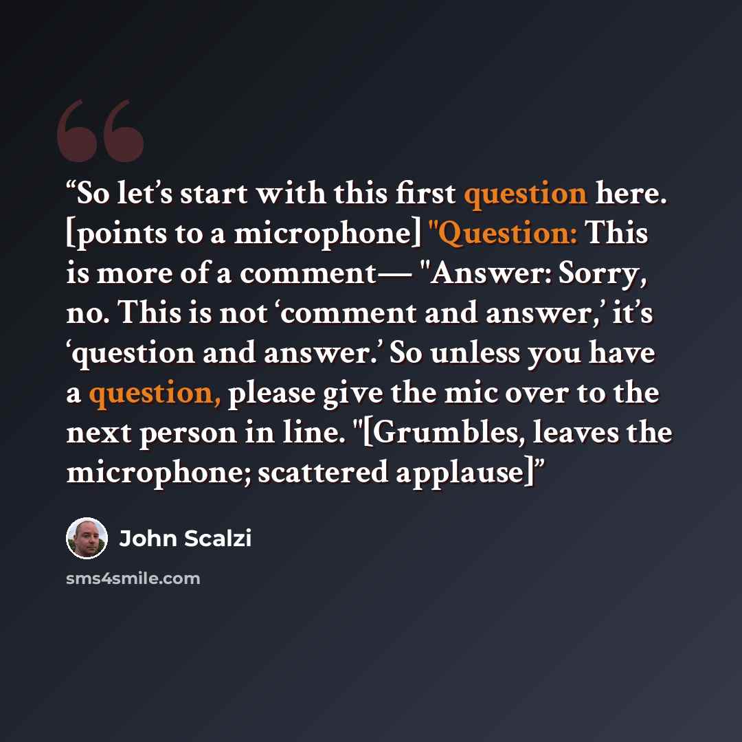 “So let’s start with this first question here. [points to a microphone] "Question: This is more of a comment— "Answer: Sorry, no. This is not ‘comment and answer,’ it’s ‘question and answer.’ So unless you have a question, please give the mic over to the next person in line. "[Grumbles, leaves the…” quote by John Scalzi