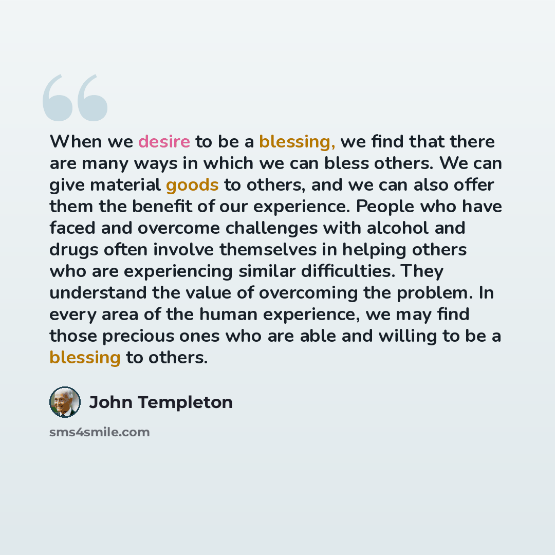 “When we desire to be a blessing, we find that there are many ways in which we can bless others. We can give material goods to others, and we can also offer them the benefit of our experience. People who have faced and overcome challenges with alcohol and drugs often involve themselves in helping…” quote by John Templeton