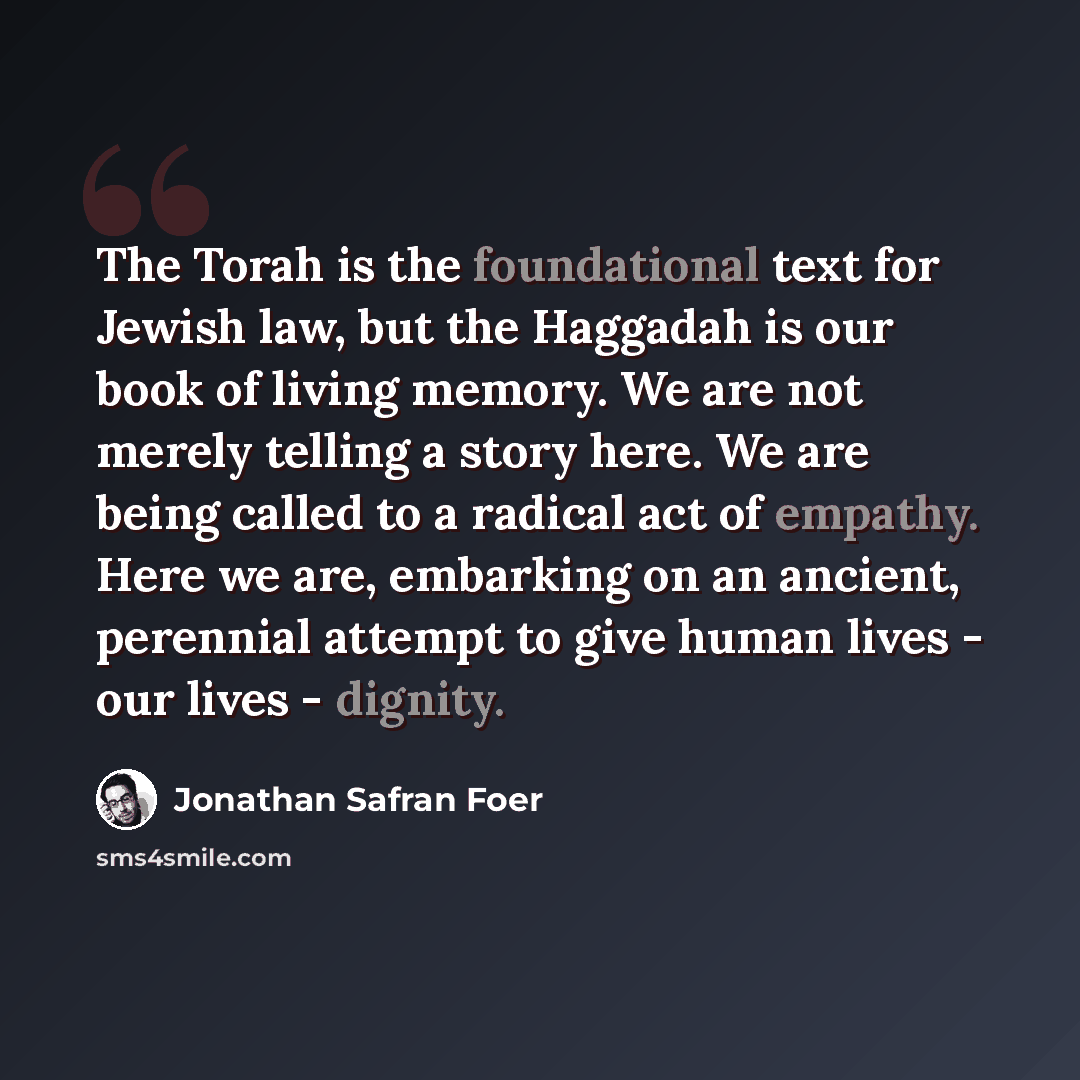 “The Torah is the foundational text for Jewish law, but the Haggadah is our book of living memory. We are not merely telling a story here. We are being called to a radical act of empathy. Here we are, embarking on an ancient, perennial attempt to give human lives - our lives - dignity.” quote by Jonathan Safran Foer