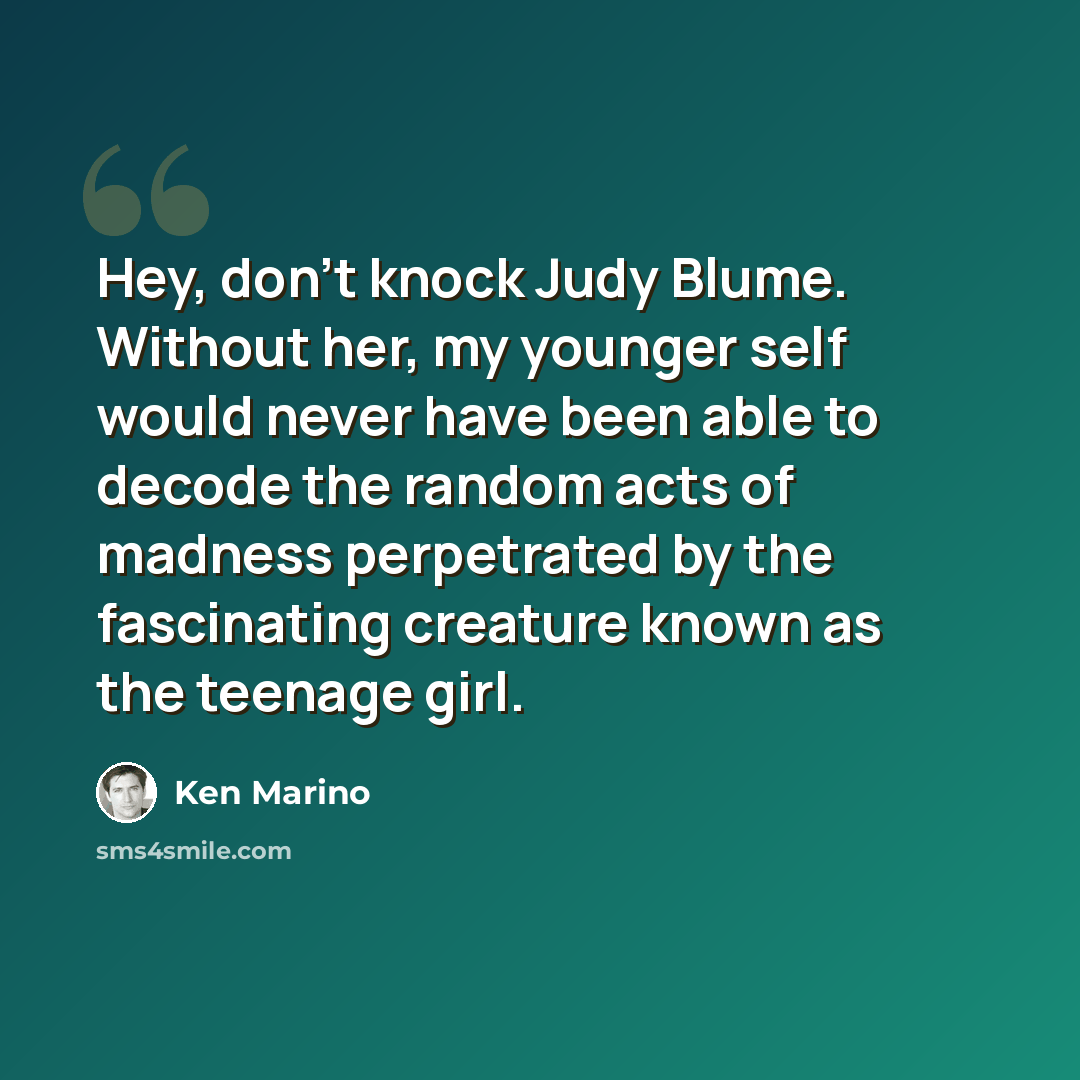 “Hey, don't knock Judy Blume. Without her, my younger self would never have been able to decode the random acts of madness perpetrated by the fascinating creature known as the teenage girl.” quote by Ken Marino