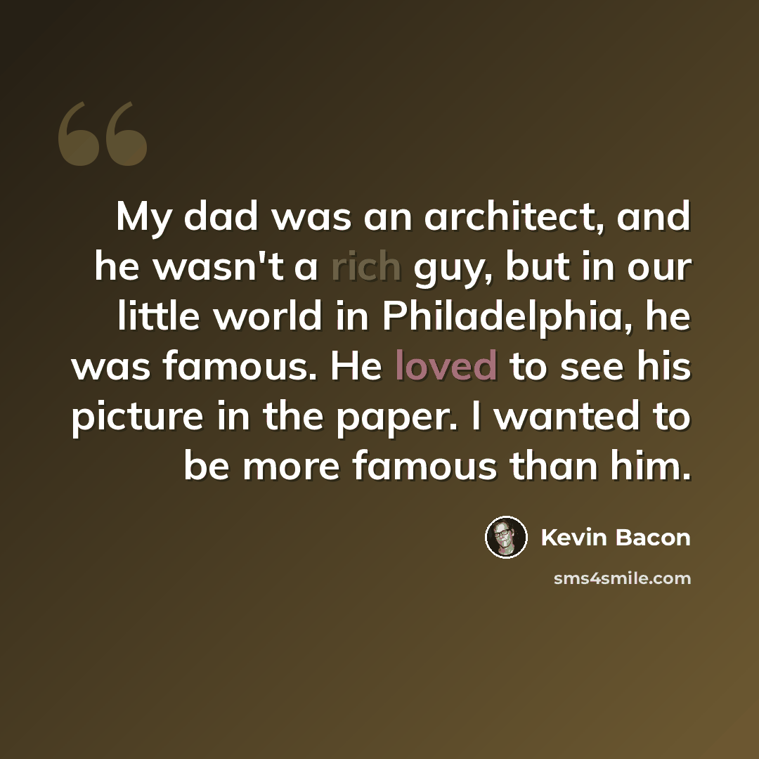 “My dad was an architect, and he wasn't a rich guy, but in our little world in Philadelphia, he was famous. He loved to see his picture in the paper. I wanted to be more famous than him.” quote by Kevin Bacon