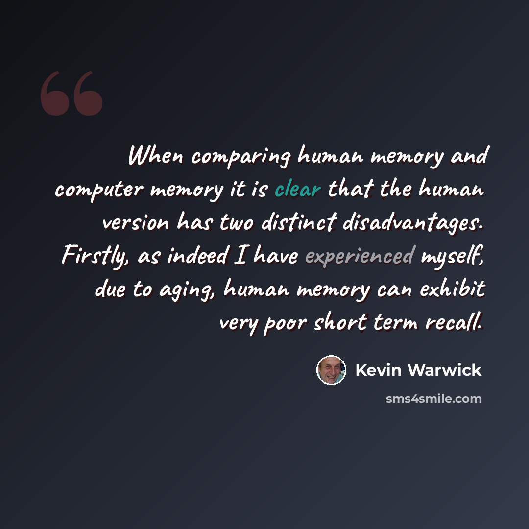 “When comparing human memory and computer memory it is clear that the human version has two distinct disadvantages. Firstly, as indeed I have experienced myself, due to aging, human memory can exhibit very poor short term recall.” quote by Kevin Warwick