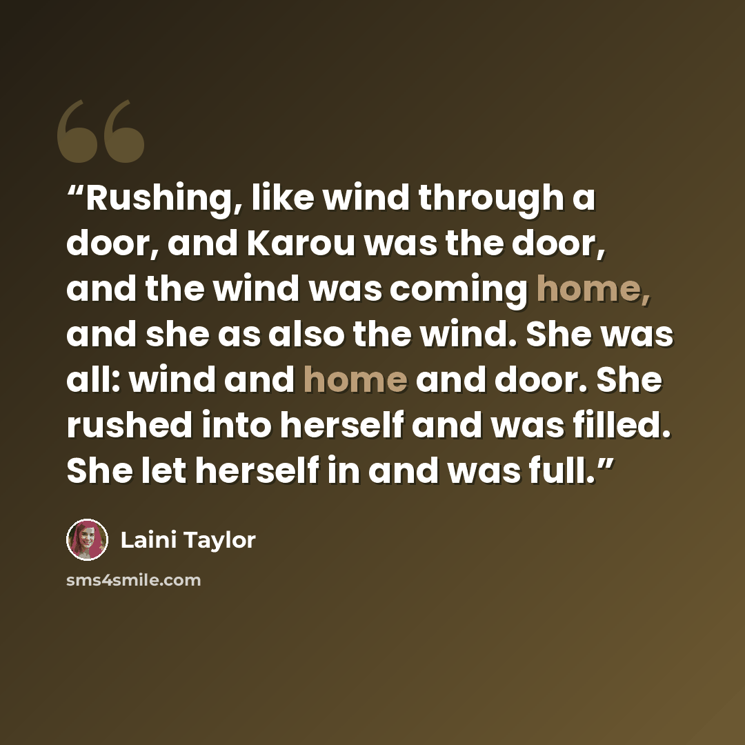 “Rushing, like wind through a door, and Karou was the door, and the wind was coming home, and she as also the wind. She was all: wind and home and door. She rushed into herself and was filled. She let herself in and was full.” quote by Laini Taylor