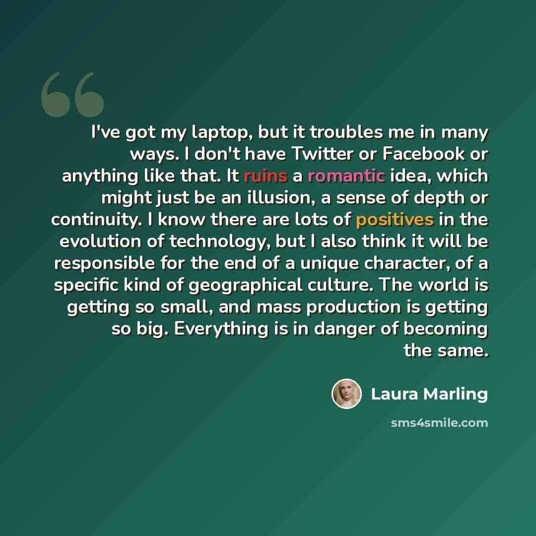 “I've got my laptop, but it troubles me in many ways. I don't have Twitter or Facebook or anything like that. It ruins a romantic idea, which might just be an illusion, a sense of depth or continuity. I know there are lots of positives in the evolution of technology, but I also think it will be…” quote by Laura Marling