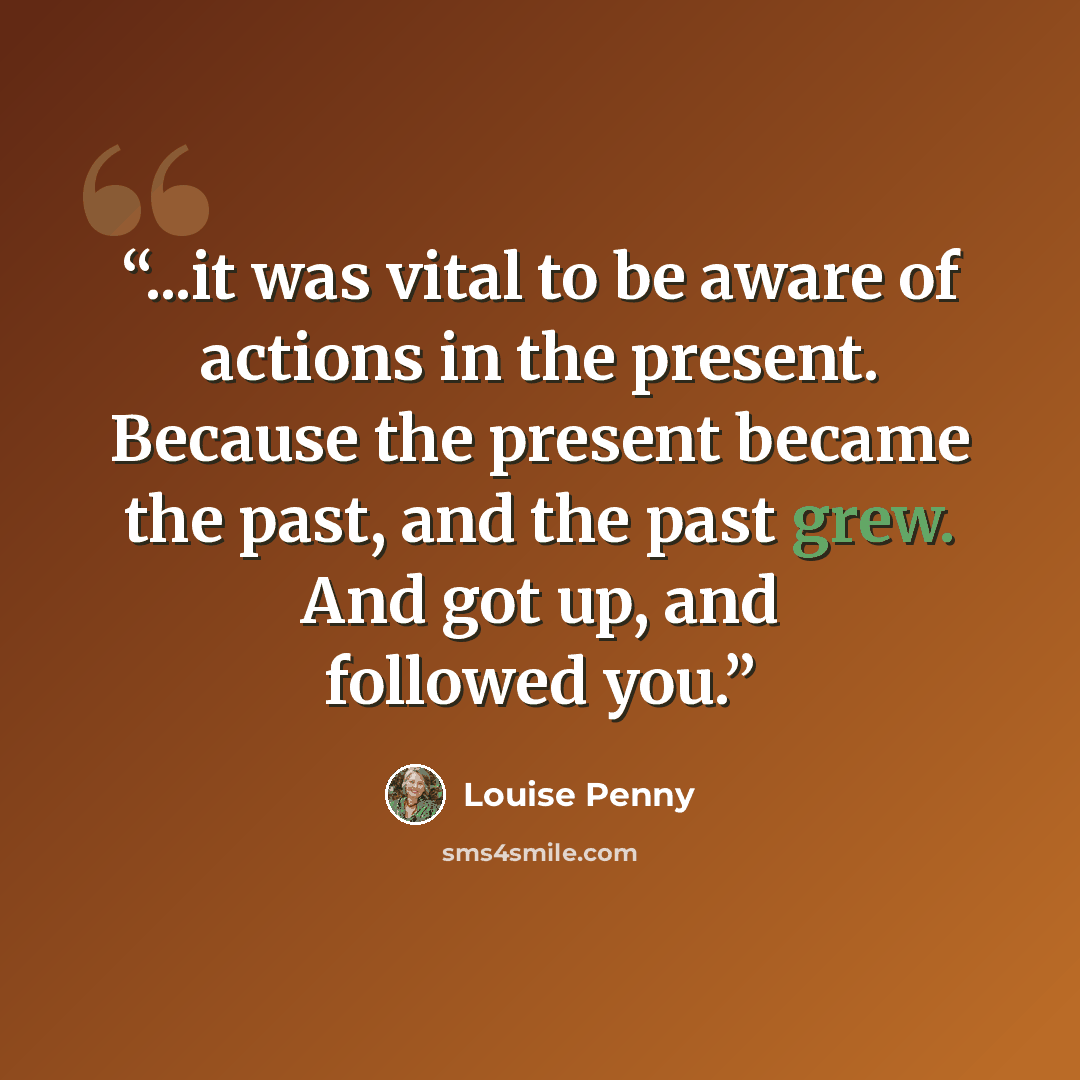 “...it was vital to be aware of actions in the present. Because the present became the past, and the past grew. And got up, and followed you.” quote by Louise Penny