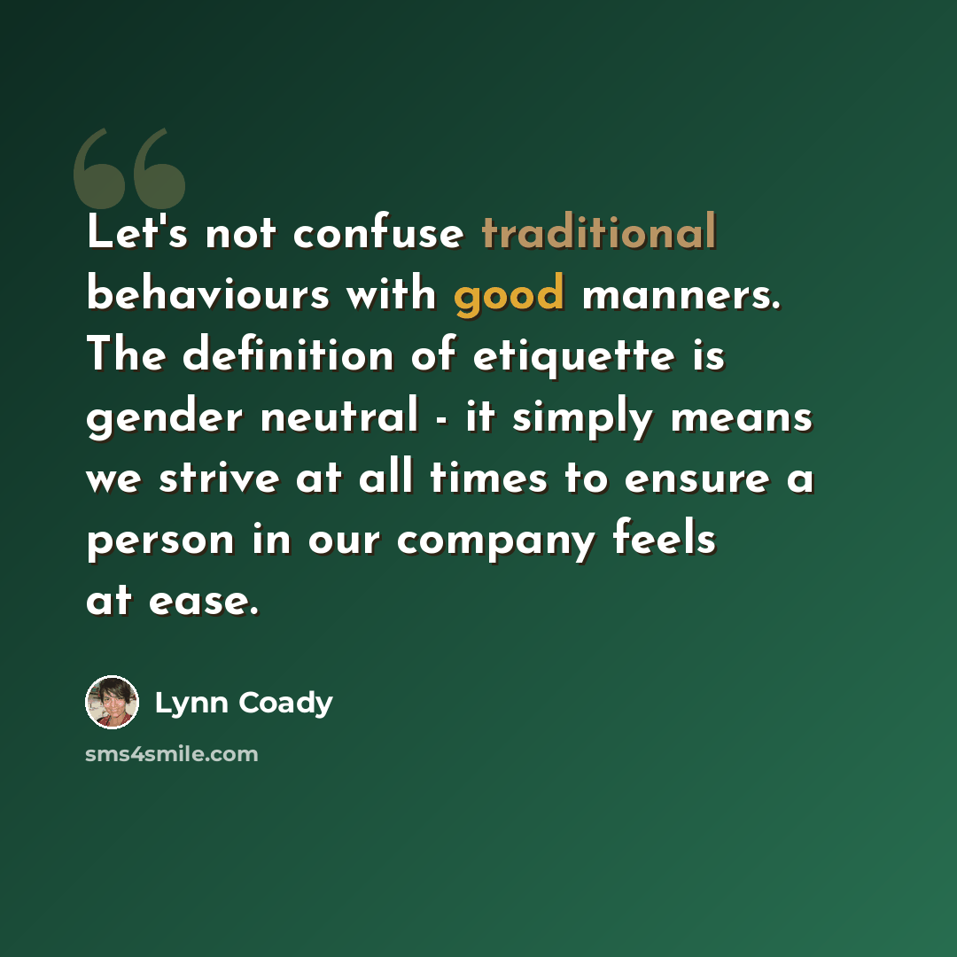 “Let's not confuse traditional behaviours with good manners. The definition of etiquette is gender neutral - it simply means we strive at all times to ensure a person in our company feels at ease.” quote by Lynn Coady