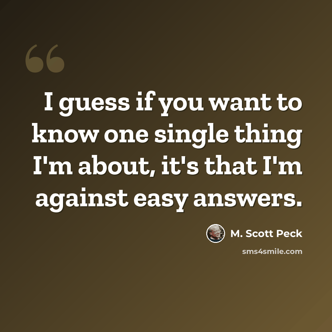 “I guess if you want to know one single thing I'm about, it's that I'm against easy answers.” quote by M. Scott Peck