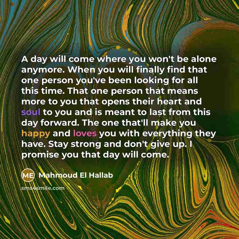 “A day will come where you won't be alone anymore. When you will finally find that one person you've been looking for all this time. That one person that means more to you that opens their heart and soul to you and is meant to last from this day forward. The one that'll make you happy and loves you…” quote by Mahmoud El Hallab