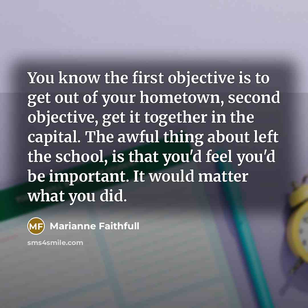 “You know the first objective is to get out of your hometown, second objective, get it together in the capital. The awful thing about left the school, is that you'd feel you'd be important. It would matter what you did.” quote by Marianne Faithfull