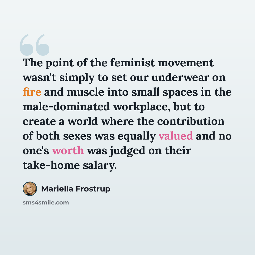 “The point of the feminist movement wasn't simply to set our underwear on fire and muscle into small spaces in the male-dominated workplace, but to create a world where the contribution of both sexes was equally valued and no one's worth was judged on their take-home salary.” quote by Mariella Frostrup