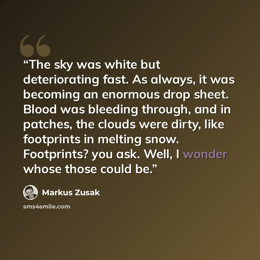 “The sky was white but deteriorating fast. As always, it was becoming an enormous drop sheet. Blood was bleeding through, and in patches, the clouds were dirty, like footprints in melting snow. Footprints? you ask. Well, I wonder whose those could be.” quote by Markus Zusak