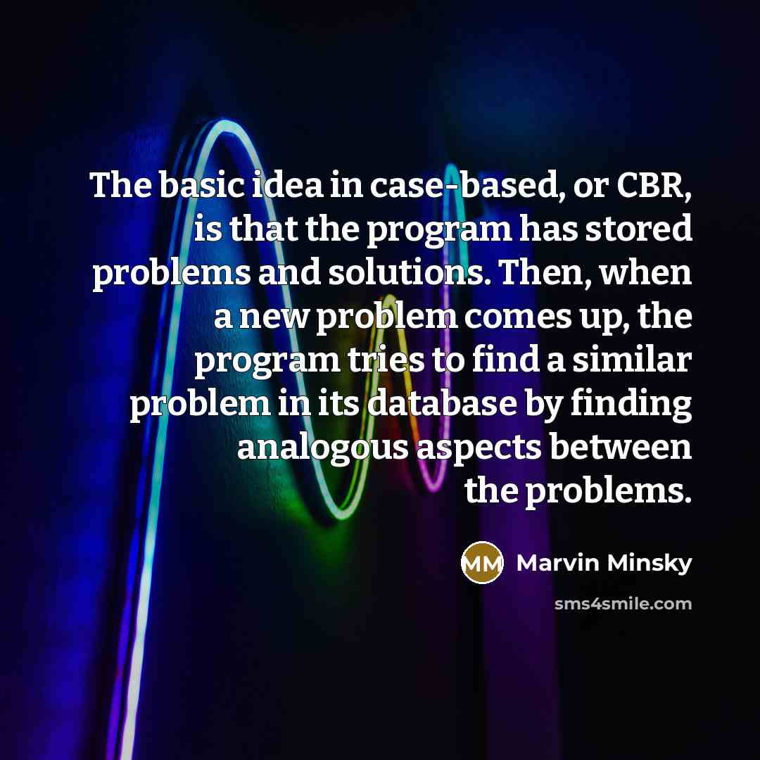 “The basic idea in case-based, or CBR, is that the program has stored problems and solutions. Then, when a new problem comes up, the program tries to find a similar problem in its database by finding analogous aspects between the problems.” quote by Marvin Minsky