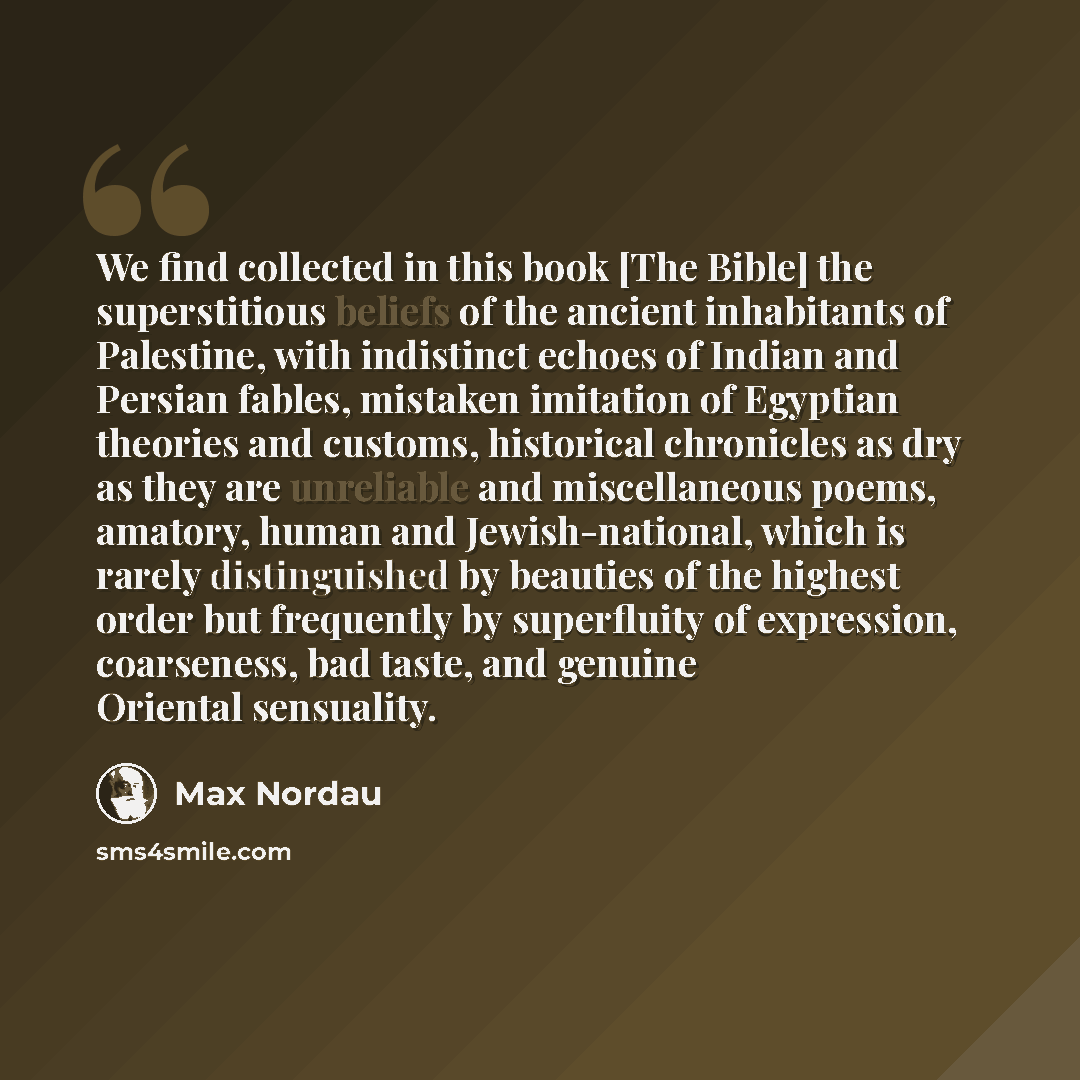 “We find collected in this book [The Bible] the superstitious beliefs of the ancient inhabitants of Palestine, with indistinct echoes of Indian and Persian fables, mistaken imitation of Egyptian theories and customs, historical chronicles as dry as they are unreliable and miscellaneous poems…” quote by Max Nordau