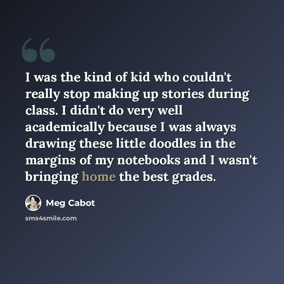 “I was the kind of kid who couldn't really stop making up stories during class. I didn't do very well academically because I was always drawing these little doodles in the margins of my notebooks and I wasn't bringing home the best grades.” quote by Meg Cabot